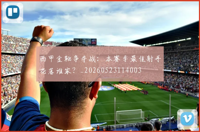 西甲金靴争夺战:本赛季最佳射手花落谁家?_20260523114003