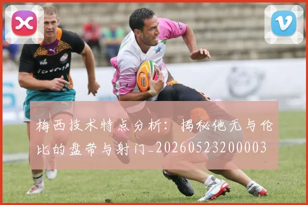 梅西技术特点分析：揭秘他无与伦比的盘带与射门_20260523200003
