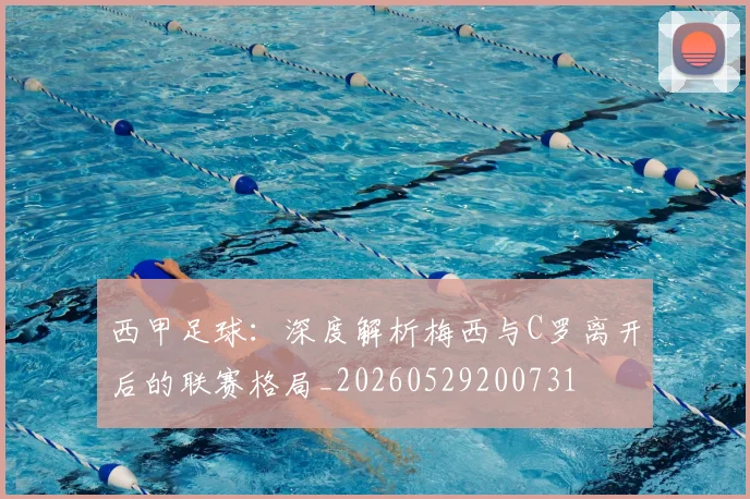 西甲足球：深度解析梅西与C罗离开后的联赛格局_20260529200731