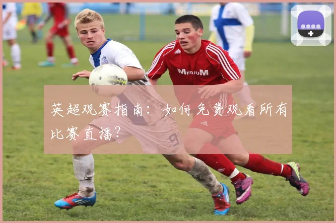 英超观赛指南：如何免费观看所有比赛直播？