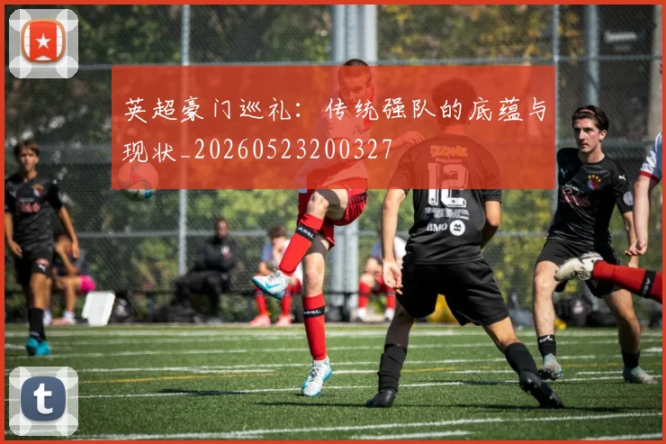 英超豪门巡礼：传统强队的底蕴与现状_20260523200327
