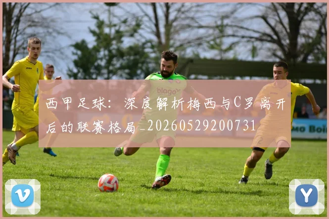 西甲足球：深度解析梅西与C罗离开后的联赛格局_20260529200731