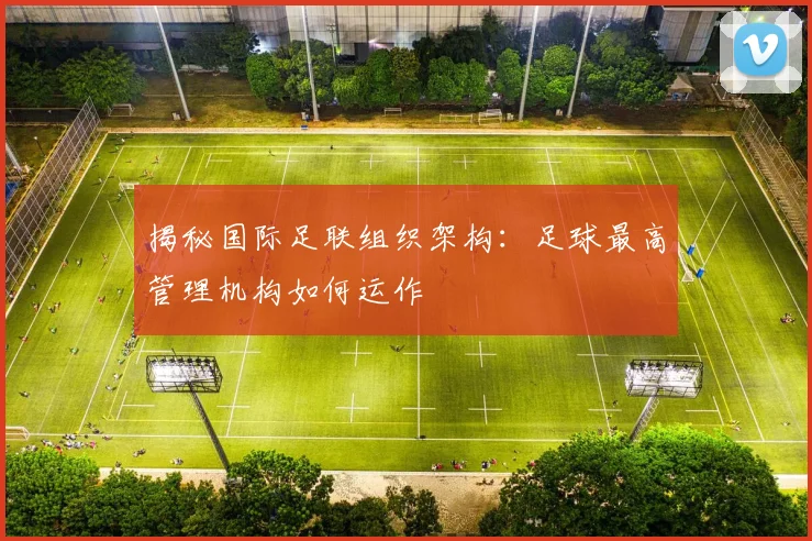 揭秘国际足联组织架构：足球最高管理机构如何运作