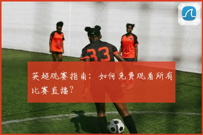 英超观赛指南：如何免费观看所有比赛直播？