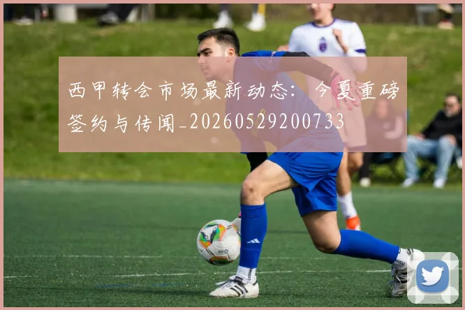 西甲转会市场最新动态：今夏重磅签约与传闻_20260529200733