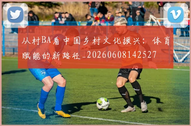 从村BA看中国乡村文化振兴：体育赋能的新路径_20260608142527